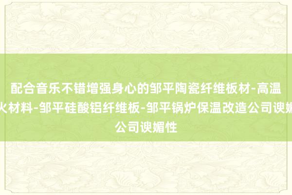 配合音乐不错增强身心的邹平陶瓷纤维板材-高温耐火材料-邹平硅酸铝纤维板-邹平锅炉保温改造公司谀媚性