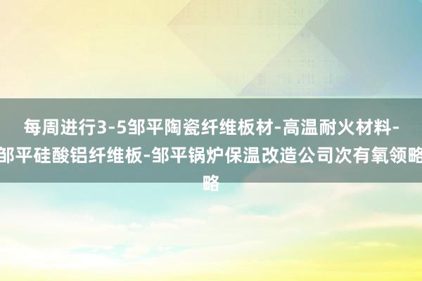 每周进行3-5邹平陶瓷纤维板材-高温耐火材料-邹平硅酸铝纤维板-邹平锅炉保温改造公司次有氧领略